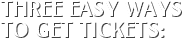THREE EASY WAYS TO GET TICKETS: